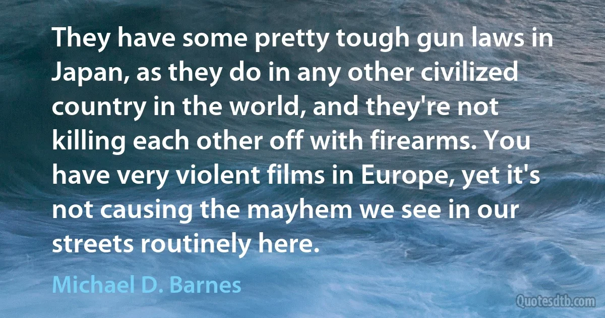 They have some pretty tough gun laws in Japan, as they do in any other civilized country in the world, and they're not killing each other off with firearms. You have very violent films in Europe, yet it's not causing the mayhem we see in our streets routinely here. (Michael D. Barnes)