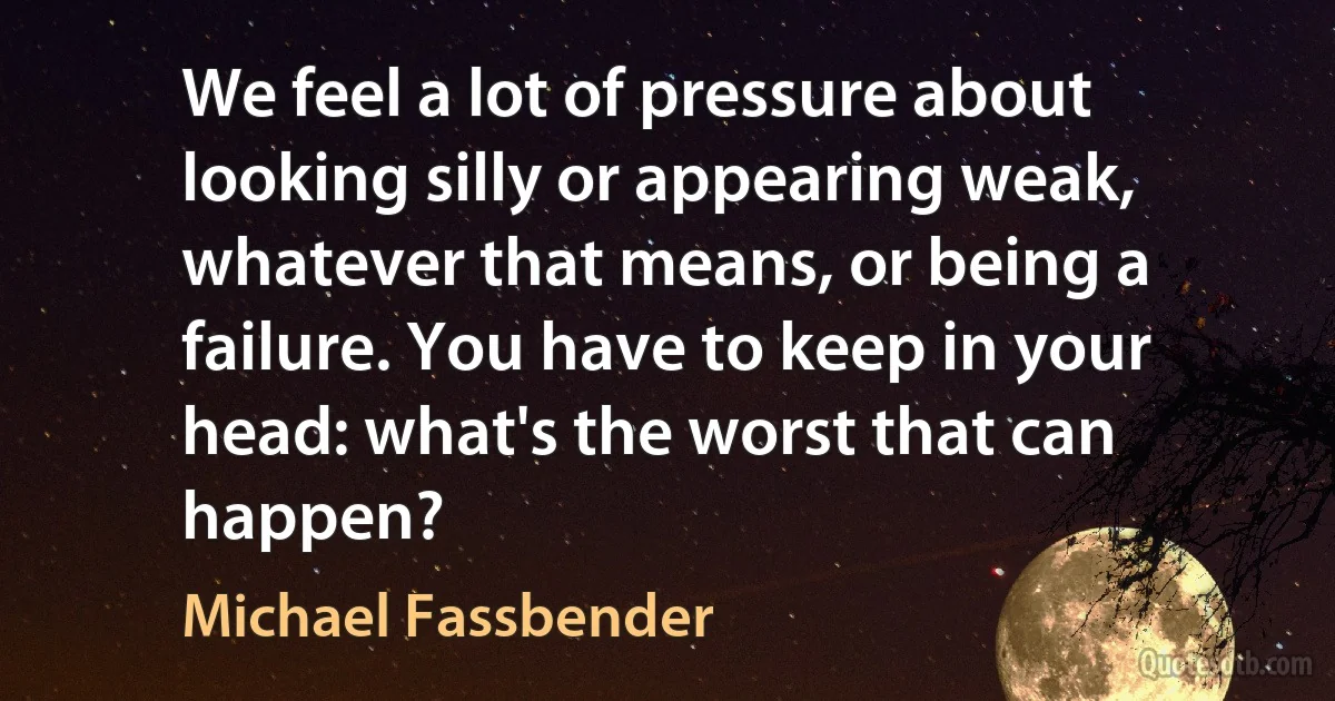 We feel a lot of pressure about looking silly or appearing weak, whatever that means, or being a failure. You have to keep in your head: what's the worst that can happen? (Michael Fassbender)