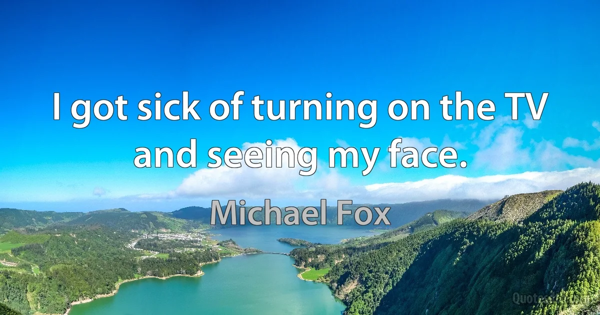 I got sick of turning on the TV and seeing my face. (Michael Fox)