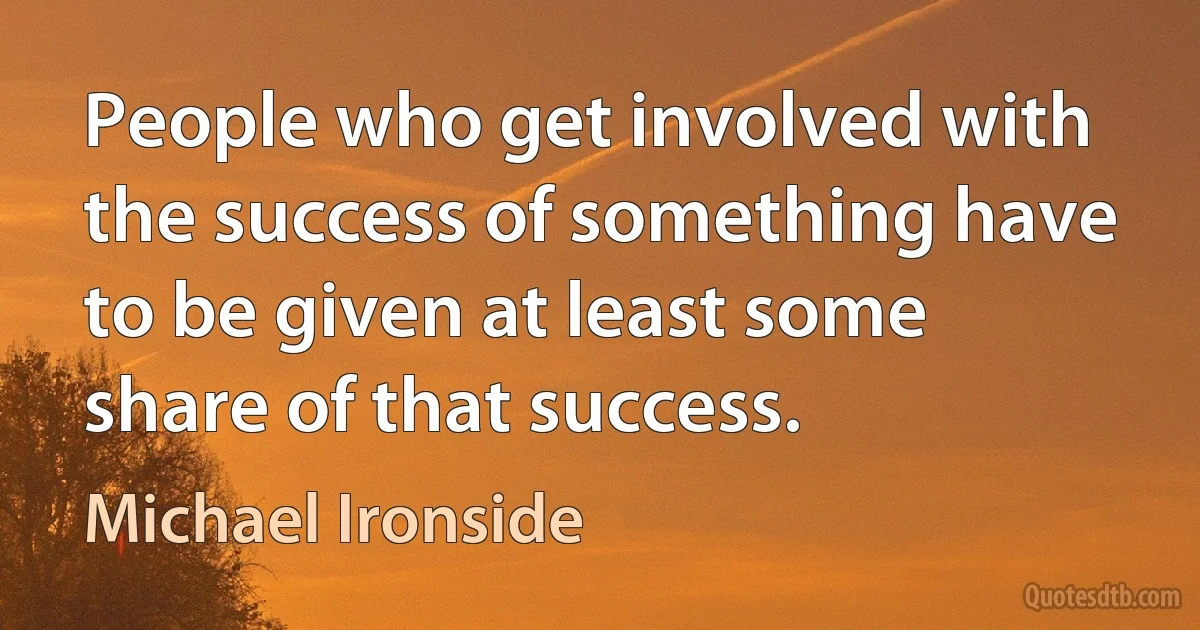 People who get involved with the success of something have to be given at least some share of that success. (Michael Ironside)