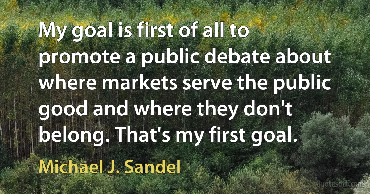 My goal is first of all to promote a public debate about where markets serve the public good and where they don't belong. That's my first goal. (Michael J. Sandel)