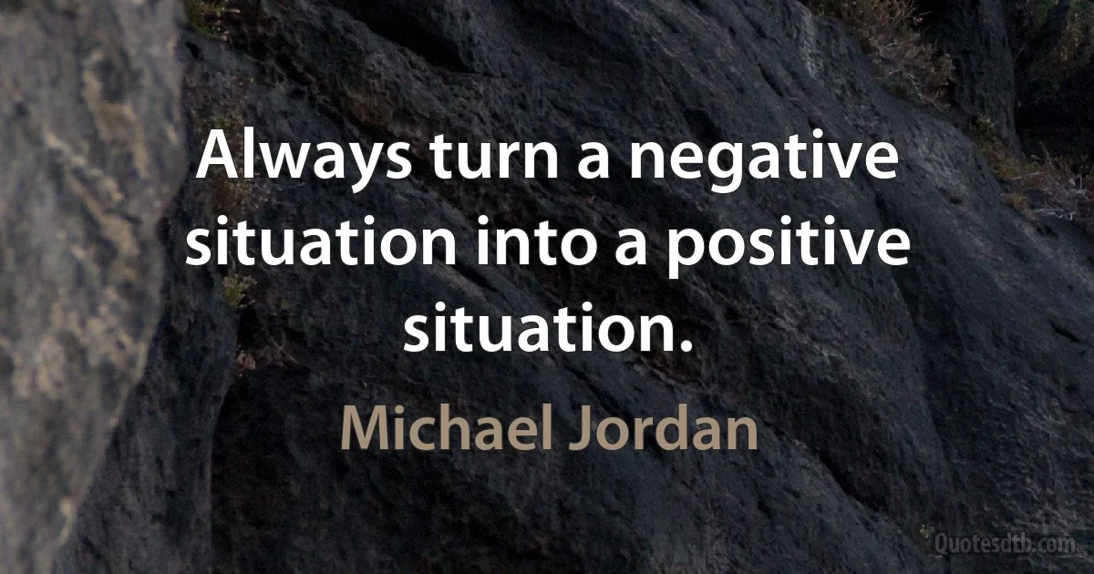 Always turn a negative situation into a positive situation. (Michael Jordan)