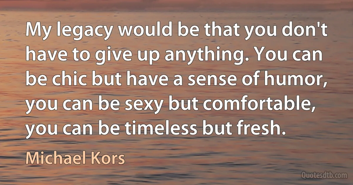 My legacy would be that you don't have to give up anything. You can be chic but have a sense of humor, you can be sexy but comfortable, you can be timeless but fresh. (Michael Kors)