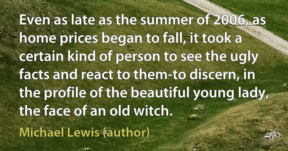 Even as late as the summer of 2006, as home prices began to fall, it took a certain kind of person to see the ugly facts and react to them-to discern, in the profile of the beautiful young lady, the face of an old witch. (Michael Lewis (author))