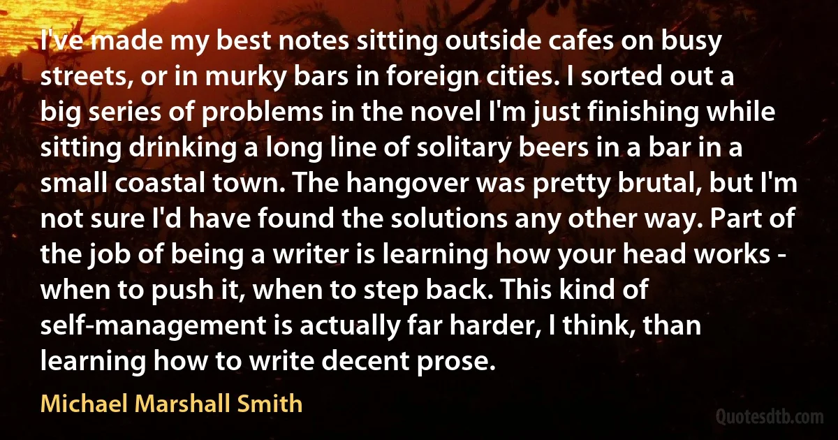 I've made my best notes sitting outside cafes on busy streets, or in murky bars in foreign cities. I sorted out a big series of problems in the novel I'm just finishing while sitting drinking a long line of solitary beers in a bar in a small coastal town. The hangover was pretty brutal, but I'm not sure I'd have found the solutions any other way. Part of the job of being a writer is learning how your head works - when to push it, when to step back. This kind of self-management is actually far harder, I think, than learning how to write decent prose. (Michael Marshall Smith)