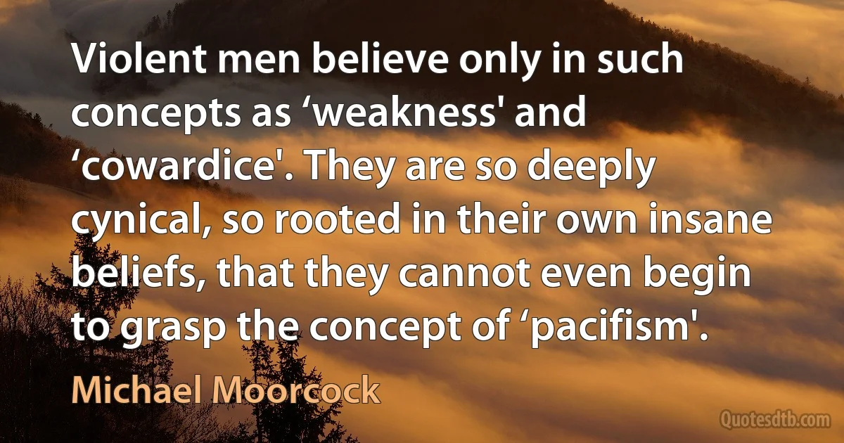 Violent men believe only in such concepts as ‘weakness' and ‘cowardice'. They are so deeply cynical, so rooted in their own insane beliefs, that they cannot even begin to grasp the concept of ‘pacifism'. (Michael Moorcock)