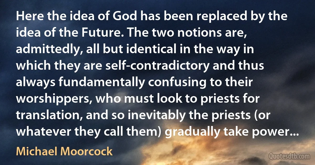 Here the idea of God has been replaced by the idea of the Future. The two notions are, admittedly, all but identical in the way in which they are self-contradictory and thus always fundamentally confusing to their worshippers, who must look to priests for translation, and so inevitably the priests (or whatever they call them) gradually take power... (Michael Moorcock)