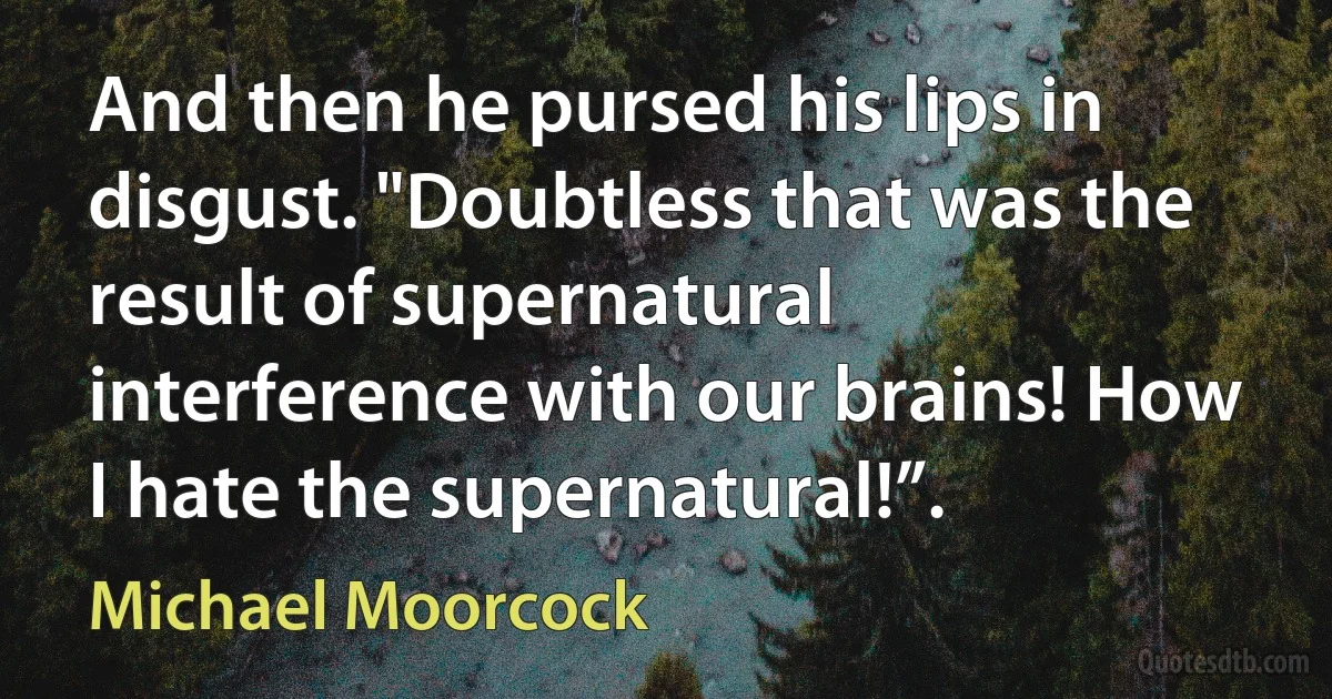 And then he pursed his lips in disgust. "Doubtless that was the result of supernatural interference with our brains! How I hate the supernatural!”. (Michael Moorcock)