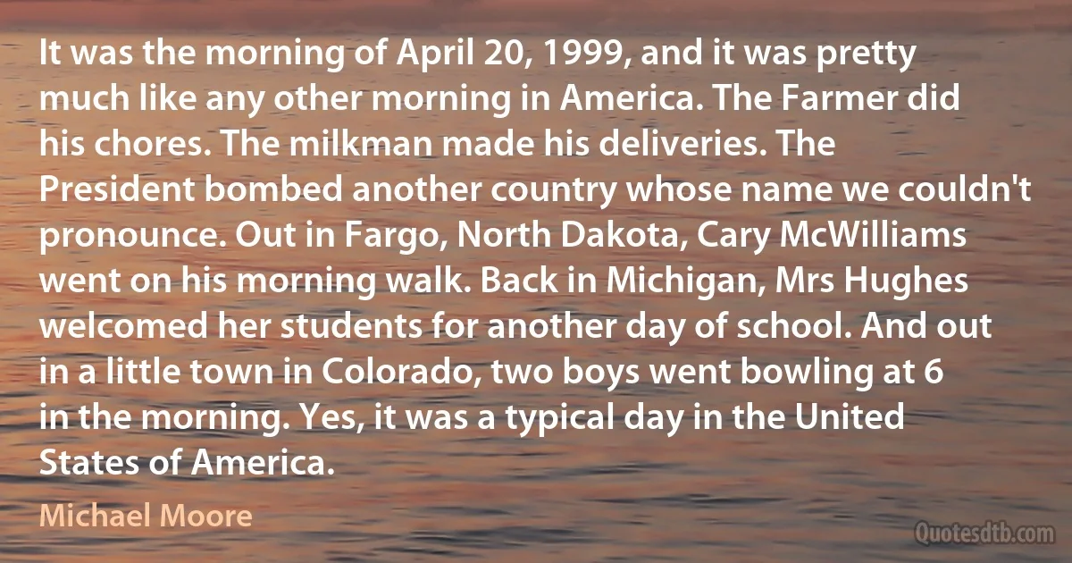 It was the morning of April 20, 1999, and it was pretty much like any other morning in America. The Farmer did his chores. The milkman made his deliveries. The President bombed another country whose name we couldn't pronounce. Out in Fargo, North Dakota, Cary McWilliams went on his morning walk. Back in Michigan, Mrs Hughes welcomed her students for another day of school. And out in a little town in Colorado, two boys went bowling at 6 in the morning. Yes, it was a typical day in the United States of America. (Michael Moore)