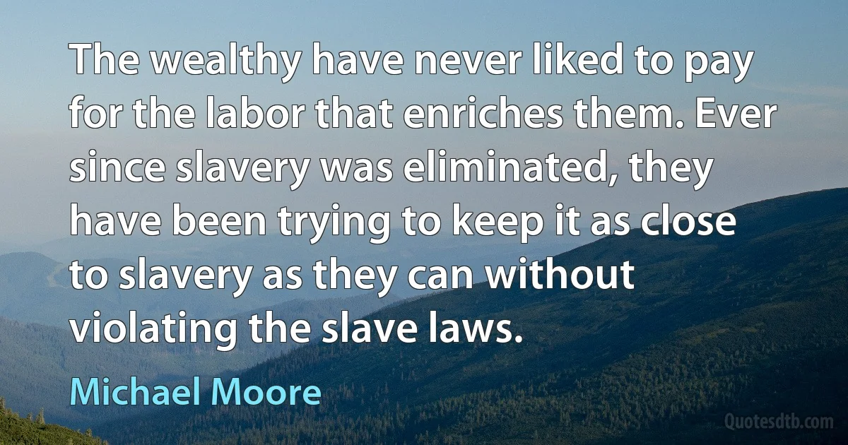 The wealthy have never liked to pay for the labor that enriches them. Ever since slavery was eliminated, they have been trying to keep it as close to slavery as they can without violating the slave laws. (Michael Moore)