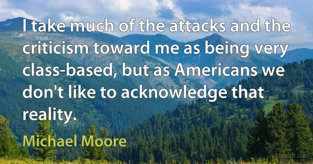 I take much of the attacks and the criticism toward me as being very class-based, but as Americans we don't like to acknowledge that reality. (Michael Moore)