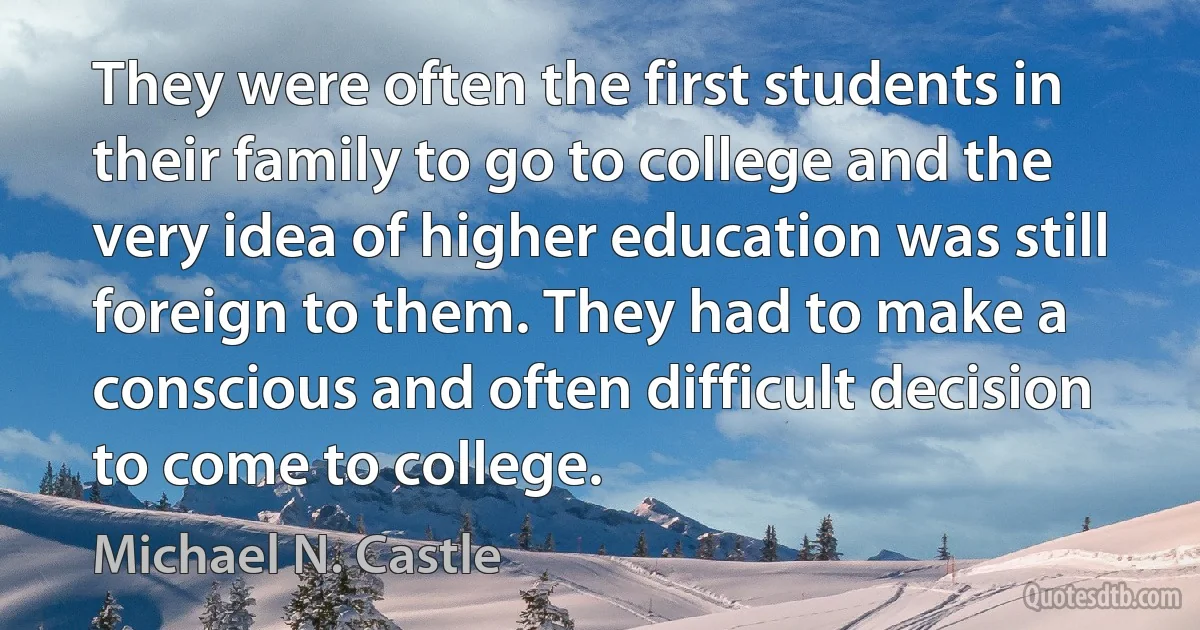 They were often the first students in their family to go to college and the very idea of higher education was still foreign to them. They had to make a conscious and often difficult decision to come to college. (Michael N. Castle)