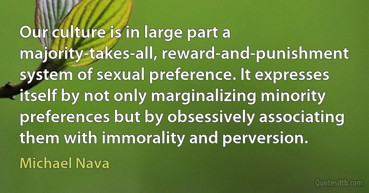 Our culture is in large part a majority-takes-all, reward-and-punishment system of sexual preference. It expresses itself by not only marginalizing minority preferences but by obsessively associating them with immorality and perversion. (Michael Nava)