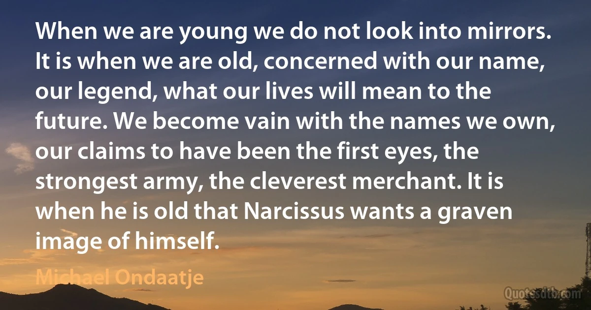 When we are young we do not look into mirrors. It is when we are old, concerned with our name, our legend, what our lives will mean to the future. We become vain with the names we own, our claims to have been the first eyes, the strongest army, the cleverest merchant. It is when he is old that Narcissus wants a graven image of himself. (Michael Ondaatje)