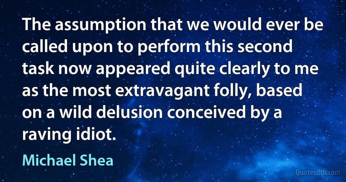 The assumption that we would ever be called upon to perform this second task now appeared quite clearly to me as the most extravagant folly, based on a wild delusion conceived by a raving idiot. (Michael Shea)