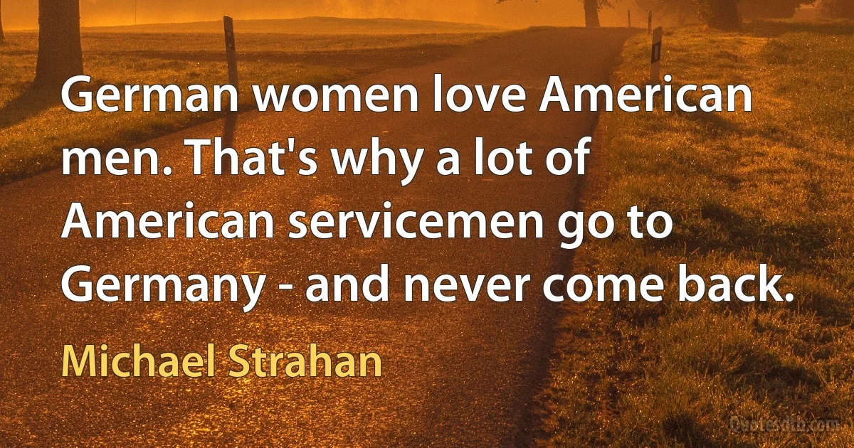 German women love American men. That's why a lot of American servicemen go to Germany - and never come back. (Michael Strahan)