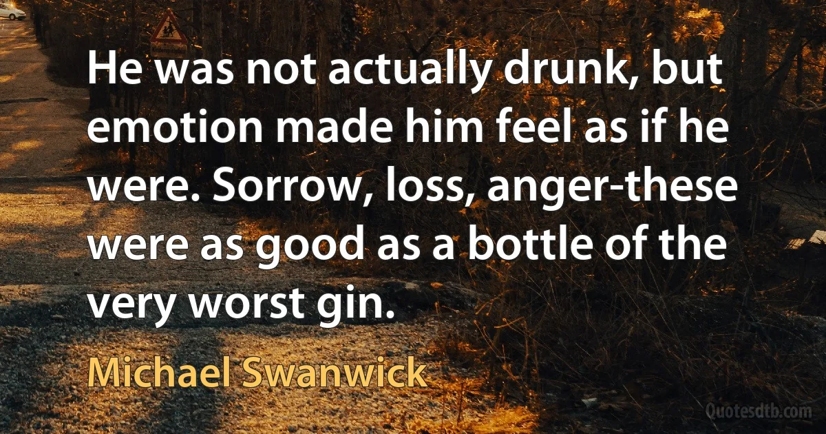 He was not actually drunk, but emotion made him feel as if he were. Sorrow, loss, anger-these were as good as a bottle of the very worst gin. (Michael Swanwick)