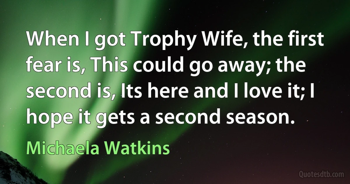 When I got Trophy Wife, the first fear is, This could go away; the second is, Its here and I love it; I hope it gets a second season. (Michaela Watkins)