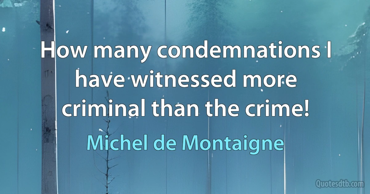 How many condemnations I have witnessed more criminal than the crime! (Michel de Montaigne)