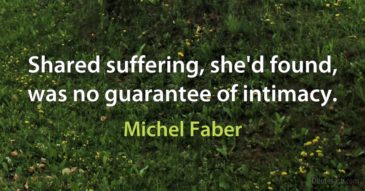 Shared suffering, she'd found, was no guarantee of intimacy. (Michel Faber)