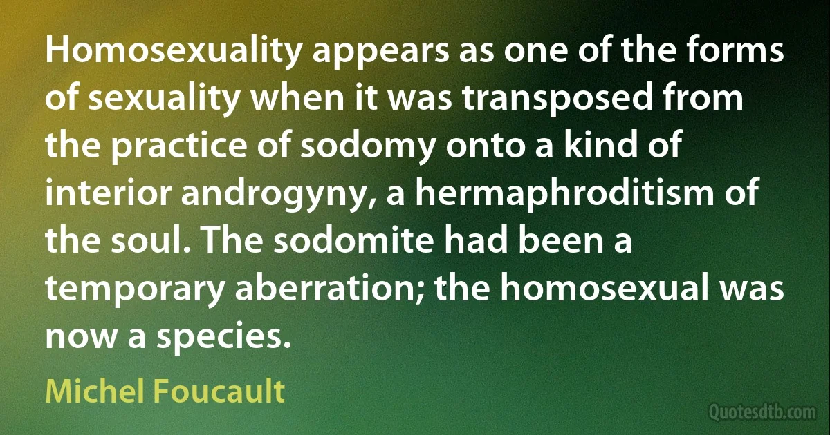 Homosexuality appears as one of the forms of sexuality when it was transposed from the practice of sodomy onto a kind of interior androgyny, a hermaphroditism of the soul. The sodomite had been a temporary aberration; the homosexual was now a species. (Michel Foucault)