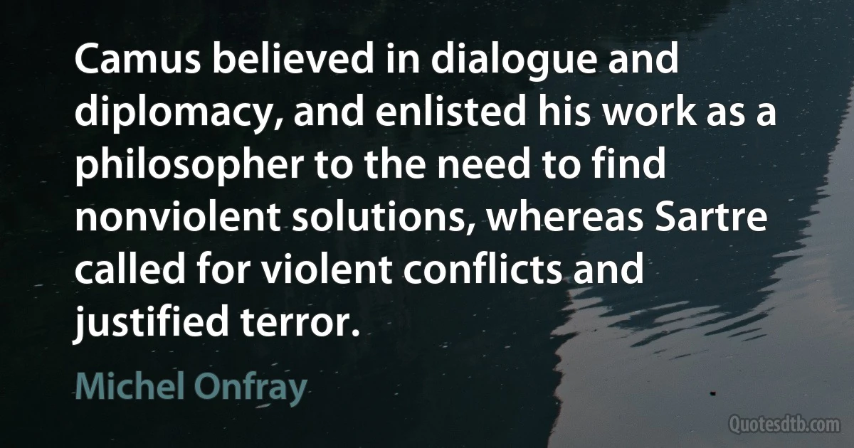 Camus believed in dialogue and diplomacy, and enlisted his work as a philosopher to the need to find nonviolent solutions, whereas Sartre called for violent conflicts and justified terror. (Michel Onfray)