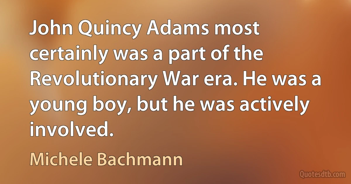 John Quincy Adams most certainly was a part of the Revolutionary War era. He was a young boy, but he was actively involved. (Michele Bachmann)