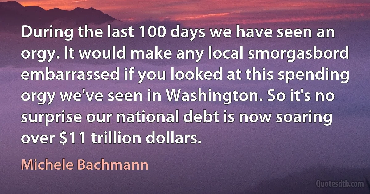 During the last 100 days we have seen an orgy. It would make any local smorgasbord embarrassed if you looked at this spending orgy we've seen in Washington. So it's no surprise our national debt is now soaring over $11 trillion dollars. (Michele Bachmann)