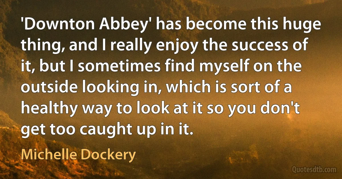 'Downton Abbey' has become this huge thing, and I really enjoy the success of it, but I sometimes find myself on the outside looking in, which is sort of a healthy way to look at it so you don't get too caught up in it. (Michelle Dockery)