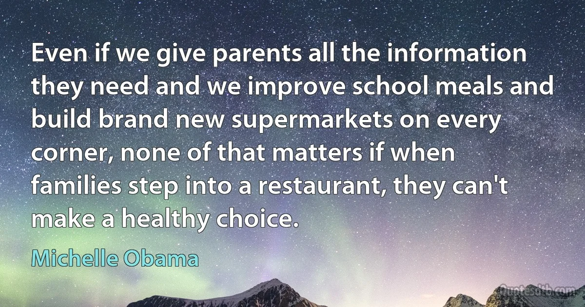 Even if we give parents all the information they need and we improve school meals and build brand new supermarkets on every corner, none of that matters if when families step into a restaurant, they can't make a healthy choice. (Michelle Obama)