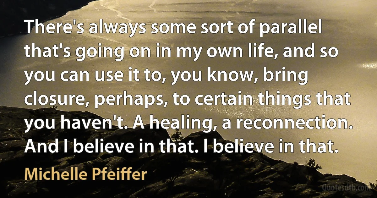 There's always some sort of parallel that's going on in my own life, and so you can use it to, you know, bring closure, perhaps, to certain things that you haven't. A healing, a reconnection. And I believe in that. I believe in that. (Michelle Pfeiffer)