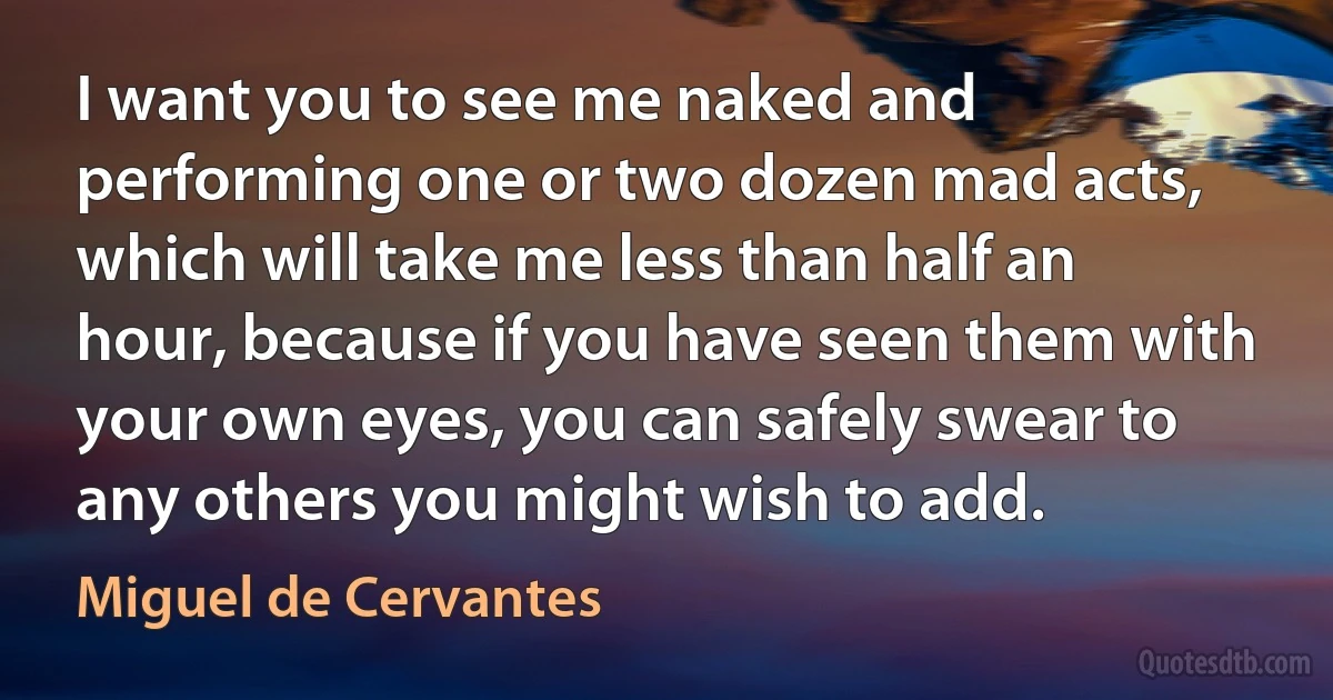 I want you to see me naked and performing one or two dozen mad acts, which will take me less than half an hour, because if you have seen them with your own eyes, you can safely swear to any others you might wish to add. (Miguel de Cervantes)