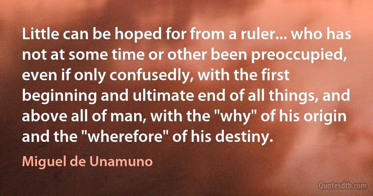 Little can be hoped for from a ruler... who has not at some time or other been preoccupied, even if only confusedly, with the first beginning and ultimate end of all things, and above all of man, with the "why" of his origin and the "wherefore" of his destiny. (Miguel de Unamuno)