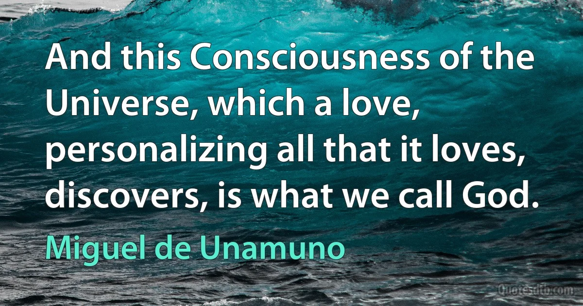 And this Consciousness of the Universe, which a love, personalizing all that it loves, discovers, is what we call God. (Miguel de Unamuno)