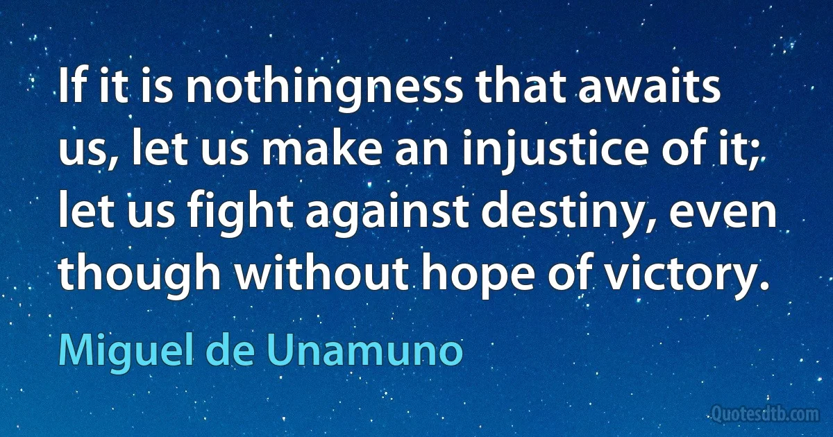 If it is nothingness that awaits us, let us make an injustice of it; let us fight against destiny, even though without hope of victory. (Miguel de Unamuno)