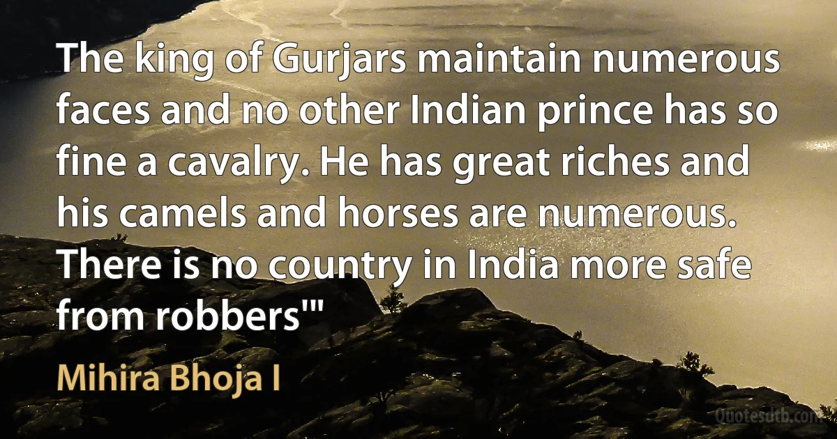 The king of Gurjars maintain numerous faces and no other Indian prince has so fine a cavalry. He has great riches and his camels and horses are numerous. There is no country in India more safe from robbers'" (Mihira Bhoja I)