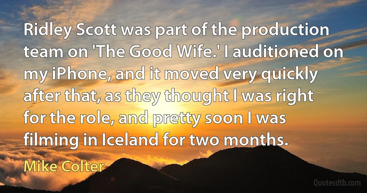 Ridley Scott was part of the production team on 'The Good Wife.' I auditioned on my iPhone, and it moved very quickly after that, as they thought I was right for the role, and pretty soon I was filming in Iceland for two months. (Mike Colter)