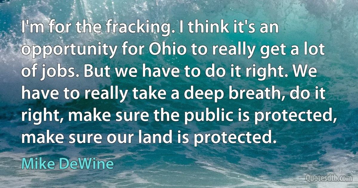 I'm for the fracking. I think it's an opportunity for Ohio to really get a lot of jobs. But we have to do it right. We have to really take a deep breath, do it right, make sure the public is protected, make sure our land is protected. (Mike DeWine)