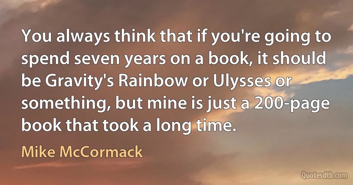 You always think that if you're going to spend seven years on a book, it should be Gravity's Rainbow or Ulysses or something, but mine is just a 200-page book that took a long time. (Mike McCormack)