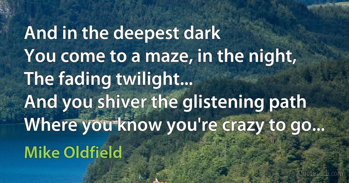 And in the deepest dark
You come to a maze, in the night,
The fading twilight...
And you shiver the glistening path
Where you know you're crazy to go... (Mike Oldfield)