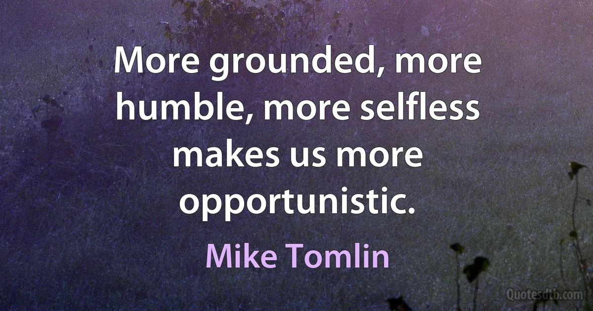 More grounded, more humble, more selfless makes us more opportunistic. (Mike Tomlin)