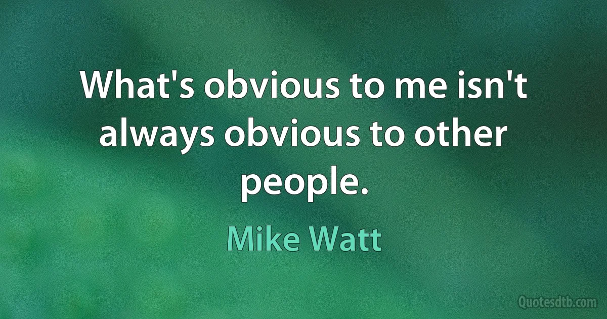 What's obvious to me isn't always obvious to other people. (Mike Watt)