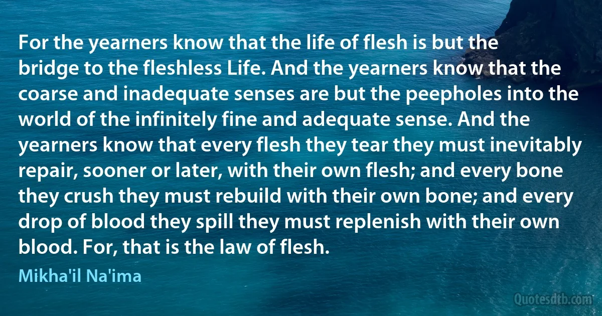 For the yearners know that the life of flesh is but the bridge to the fleshless Life. And the yearners know that the coarse and inadequate senses are but the peepholes into the world of the infinitely fine and adequate sense. And the yearners know that every flesh they tear they must inevitably repair, sooner or later, with their own flesh; and every bone they crush they must rebuild with their own bone; and every drop of blood they spill they must replenish with their own blood. For, that is the law of flesh. (Mikha'il Na'ima)