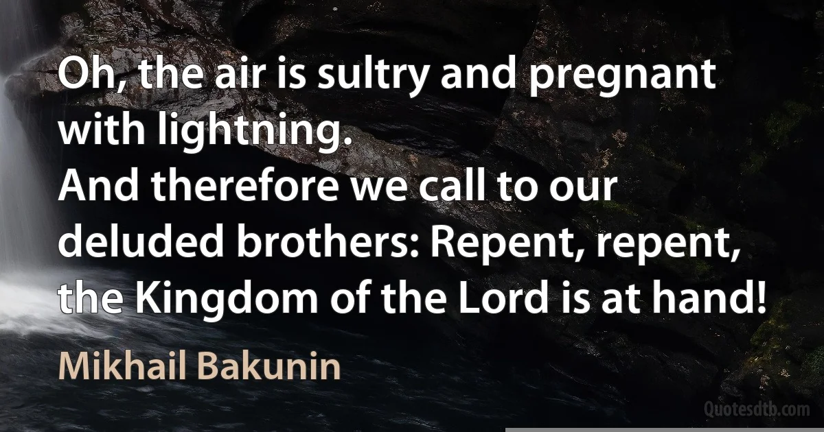 Oh, the air is sultry and pregnant with lightning.
And therefore we call to our deluded brothers: Repent, repent, the Kingdom of the Lord is at hand! (Mikhail Bakunin)