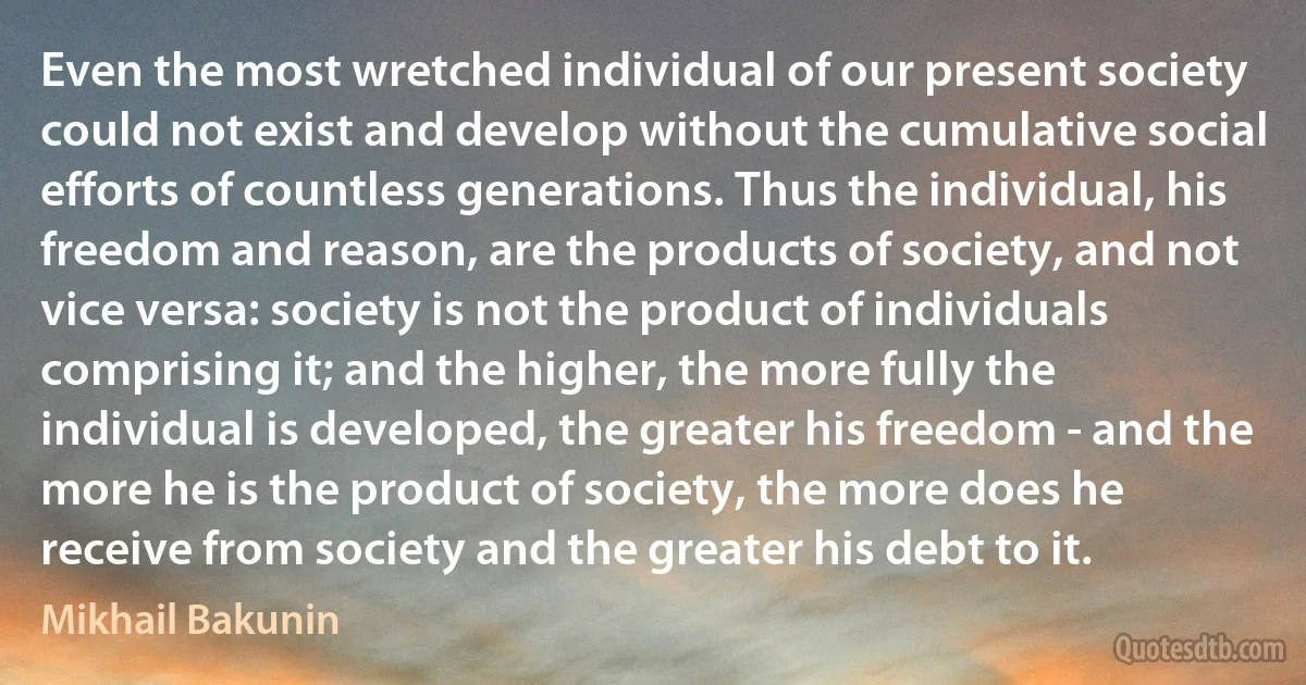 Even the most wretched individual of our present society could not exist and develop without the cumulative social efforts of countless generations. Thus the individual, his freedom and reason, are the products of society, and not vice versa: society is not the product of individuals comprising it; and the higher, the more fully the individual is developed, the greater his freedom - and the more he is the product of society, the more does he receive from society and the greater his debt to it. (Mikhail Bakunin)