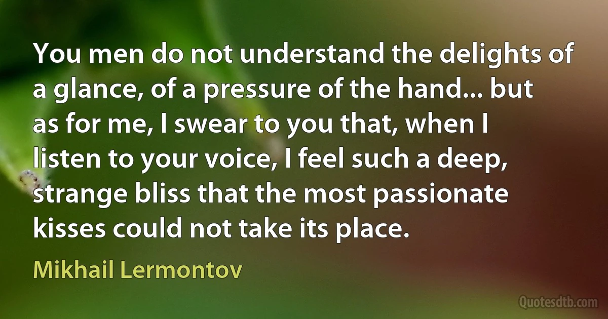 You men do not understand the delights of a glance, of a pressure of the hand... but as for me, I swear to you that, when I listen to your voice, I feel such a deep, strange bliss that the most passionate kisses could not take its place. (Mikhail Lermontov)