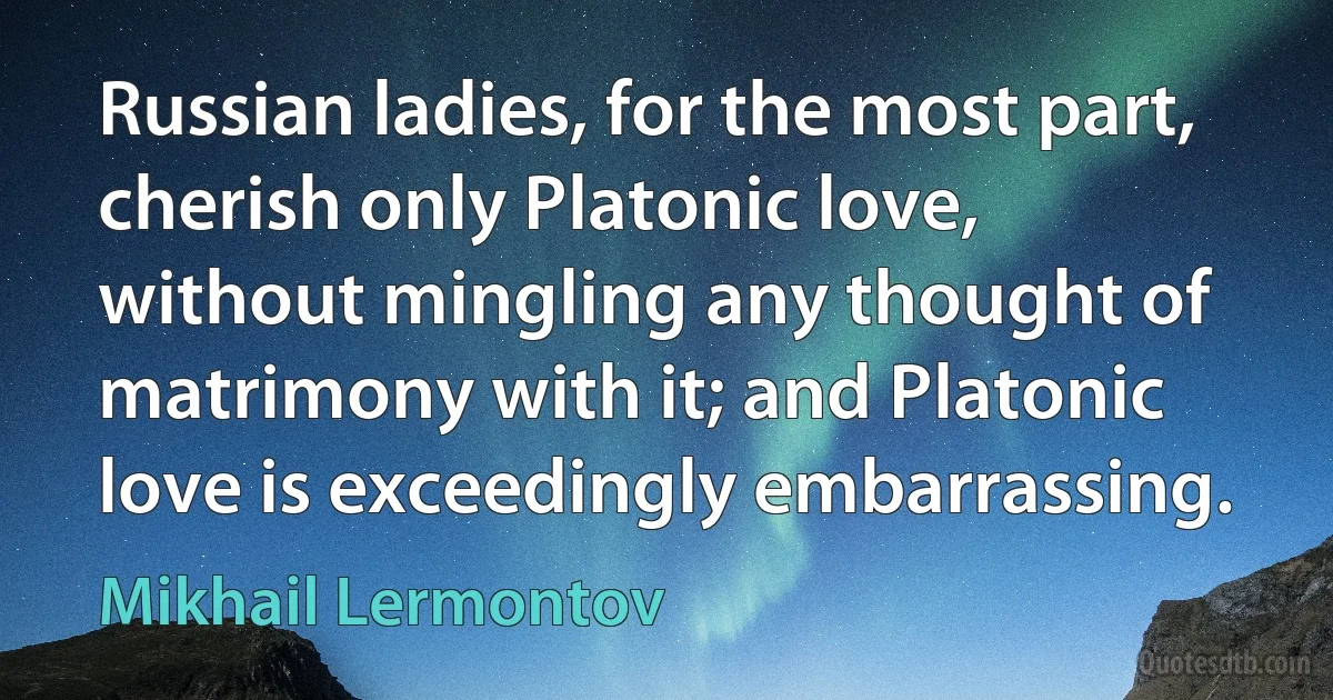 Russian ladies, for the most part, cherish only Platonic love, without mingling any thought of matrimony with it; and Platonic love is exceedingly embarrassing. (Mikhail Lermontov)