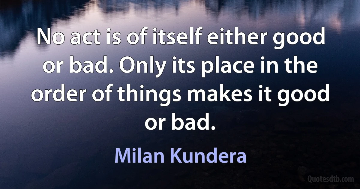 No act is of itself either good or bad. Only its place in the order of things makes it good or bad. (Milan Kundera)