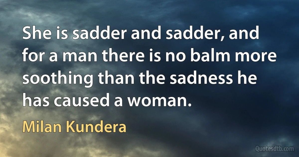 She is sadder and sadder, and for a man there is no balm more soothing than the sadness he has caused a woman. (Milan Kundera)