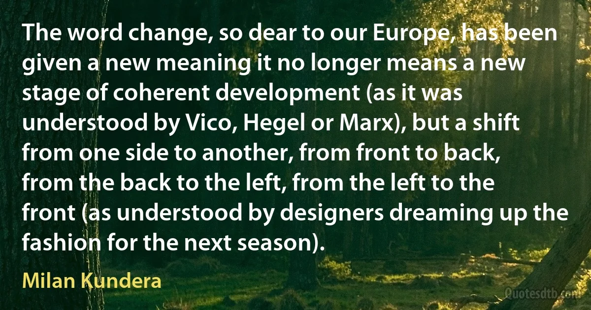 The word change, so dear to our Europe, has been given a new meaning it no longer means a new stage of coherent development (as it was understood by Vico, Hegel or Marx), but a shift from one side to another, from front to back, from the back to the left, from the left to the front (as understood by designers dreaming up the fashion for the next season). (Milan Kundera)